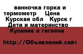 ванночка,горка и термометр  › Цена ­ 500 - Курская обл., Курск г. Дети и материнство » Купание и гигиена   